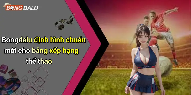 Bongdalu định hình chuẩn mới cho bảng xếp hạng thể thao