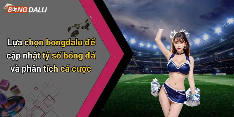Lựa chọn bongdalu để cập nhật tỷ số bóng đá và phân tích cá cược