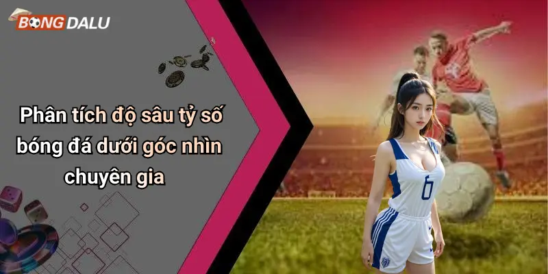 Phân tích độ sâu tỷ số bóng đá dưới góc nhìn chuyên gia